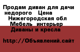 Продам диван для дачи недорого › Цена ­ 1 000 - Нижегородская обл. Мебель, интерьер » Диваны и кресла   